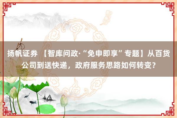 扬帆证券 【智库问政·“免申即享”专题】从百货公司到送快递，政府服务思路如何转变？