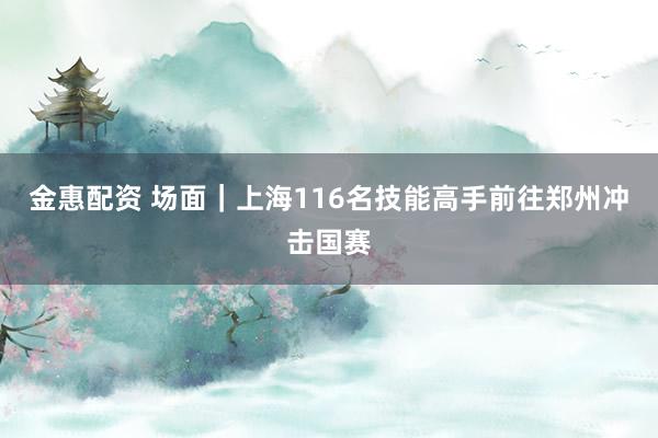金惠配资 场面｜上海116名技能高手前往郑州冲击国赛
