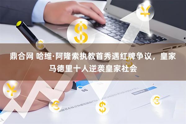 鼎合网 哈维·阿隆索执教首秀遇红牌争议，皇家马德里十人逆袭皇家社会