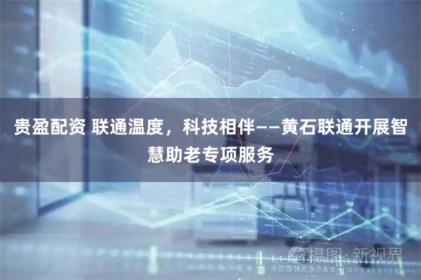 贵盈配资 联通温度，科技相伴——黄石联通开展智慧助老专项服务