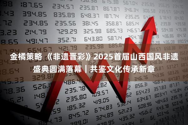 金橘策略 《非遗晋彩》2025首届山西国风非遗盛典圆满落幕｜共鉴文化传承新章