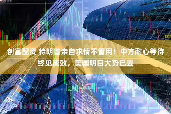 创富配资 特朗普亲自求情不管用！中方耐心等待终见成效，美国明白大势已去