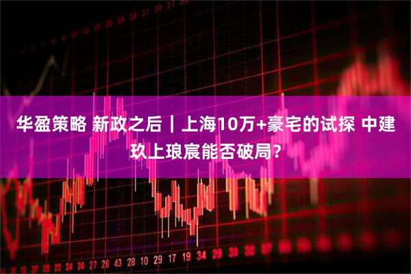 华盈策略 新政之后｜上海10万+豪宅的试探 中建玖上琅宸能否破局？