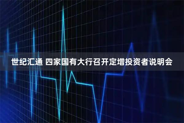 世纪汇通 四家国有大行召开定增投资者说明会