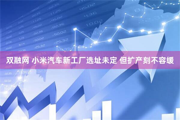 双融网 小米汽车新工厂选址未定 但扩产刻不容缓