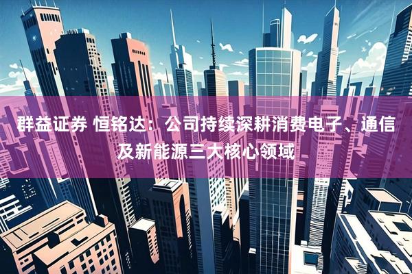 群益证券 恒铭达：公司持续深耕消费电子、通信及新能源三大核心领域