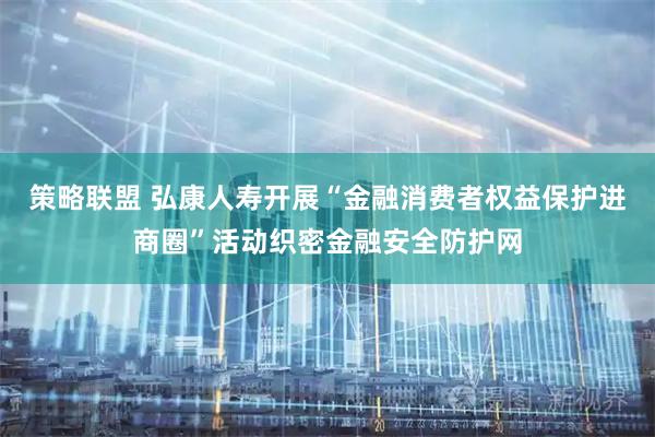 策略联盟 弘康人寿开展“金融消费者权益保护进商圈”活动织密金融安全防护网