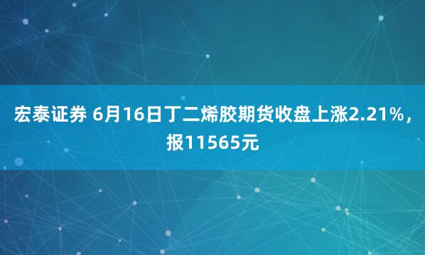 宏泰证券 6月16日丁二烯胶期货收盘上涨2.21%，报11565元