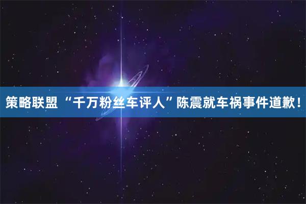 策略联盟 “千万粉丝车评人”陈震就车祸事件道歉！