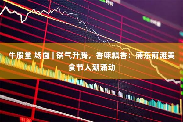 牛股堂 场面 | 锅气升腾，香味飘香：浦东前滩美食节人潮涌动