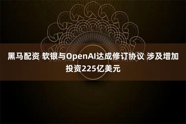 黑马配资 软银与OpenAI达成修订协议 涉及增加投资225亿美元