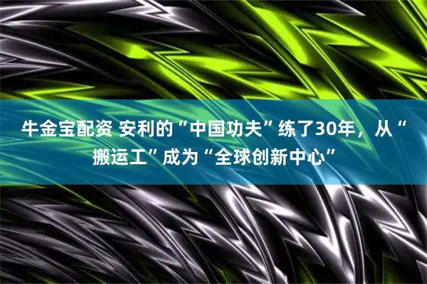 牛金宝配资 安利的“中国功夫”练了30年，从“搬运工”成为“全球创新中心”