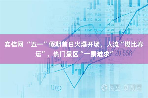 实倍网 “五一”假期首日火爆开场，人流“堪比春运”，热门景区“一票难求”