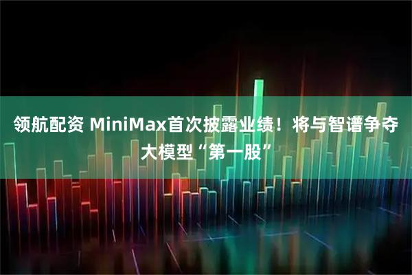 领航配资 MiniMax首次披露业绩！将与智谱争夺大模型“第一股”