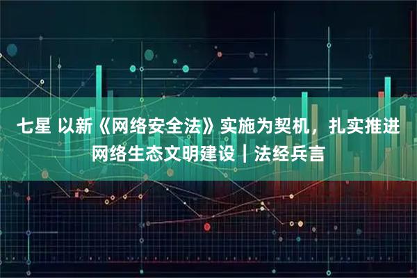 七星 以新《网络安全法》实施为契机，扎实推进网络生态文明建设︱法经兵言