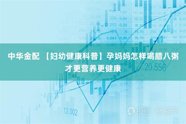 中华金配 【妇幼健康科普】孕妈妈怎样喝腊八粥才更营养更健康