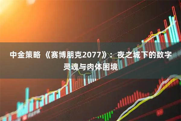 中金策略 《赛博朋克2077》：夜之城下的数字灵魂与肉体困境
